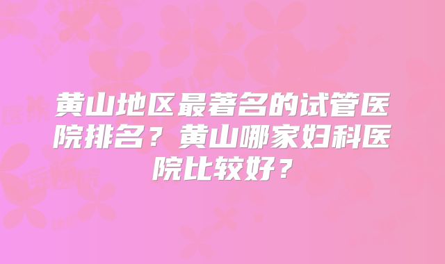黄山地区最著名的试管医院排名？黄山哪家妇科医院比较好？