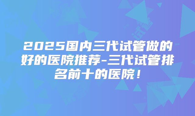 2025国内三代试管做的好的医院推荐-三代试管排名前十的医院！