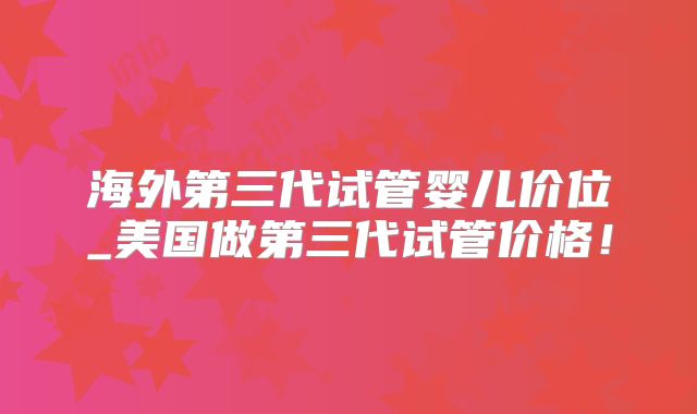 海外第三代试管婴儿价位_美国做第三代试管价格！