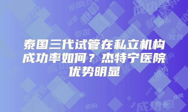 泰国三代试管在私立机构成功率如何？杰特宁医院优势明显