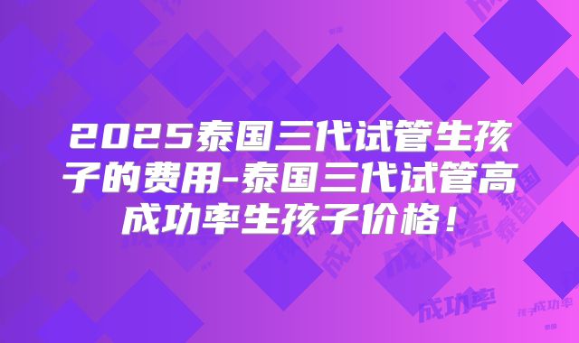 2025泰国三代试管生孩子的费用-泰国三代试管高成功率生孩子价格！