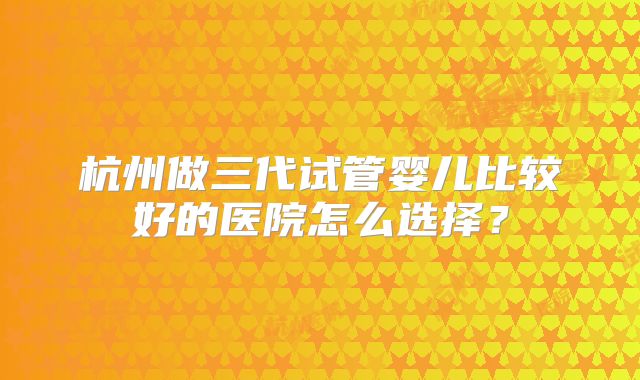 杭州做三代试管婴儿比较好的医院怎么选择？