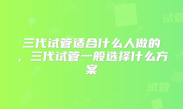 三代试管适合什么人做的,三代试管一般选择什么方案