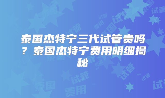 泰国杰特宁三代试管贵吗？泰国杰特宁费用明细揭秘