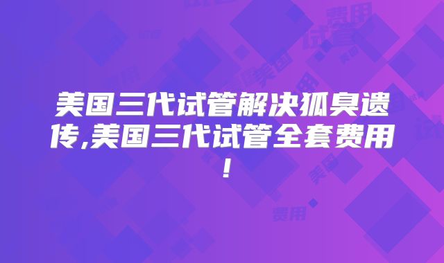 美国三代试管解决狐臭遗传,美国三代试管全套费用！