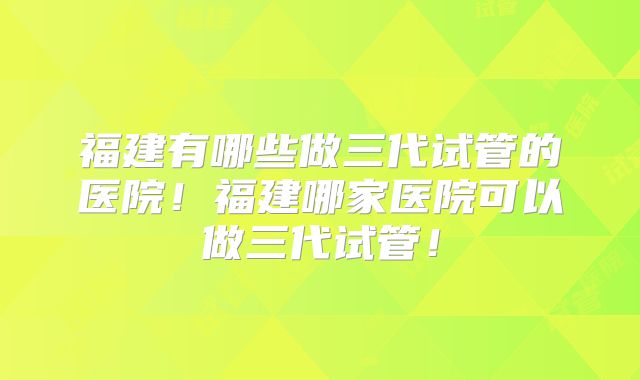 福建有哪些做三代试管的医院！福建哪家医院可以做三代试管！