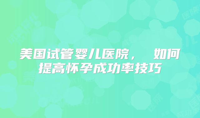 美国试管婴儿医院， 如何提高怀孕成功率技巧