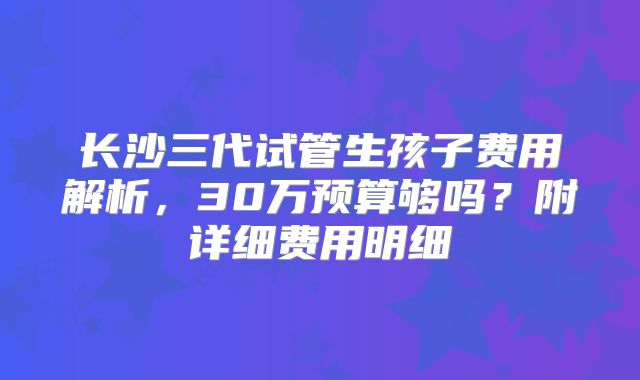 长沙三代试管生孩子费用解析，30万预算够吗？附详细费用明细