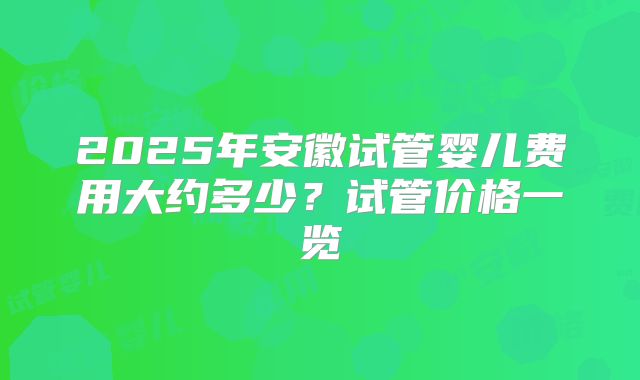 2025年安徽试管婴儿费用大约多少？试管价格一览