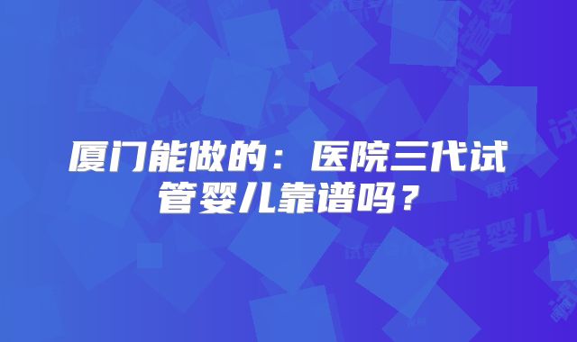 厦门能做的：医院三代试管婴儿靠谱吗？