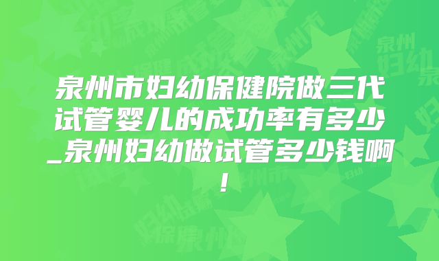 泉州市妇幼保健院做三代试管婴儿的成功率有多少_泉州妇幼做试管多少钱啊！
