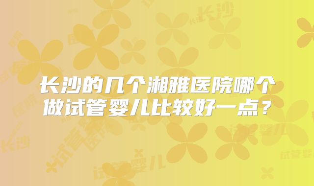 长沙的几个湘雅医院哪个做试管婴儿比较好一点？