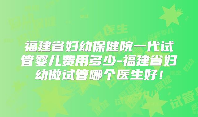 福建省妇幼保健院一代试管婴儿费用多少-福建省妇幼做试管哪个医生好！