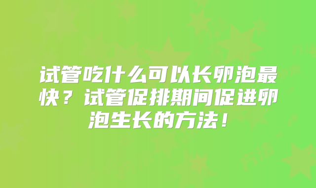 试管吃什么可以长卵泡最快？试管促排期间促进卵泡生长的方法！