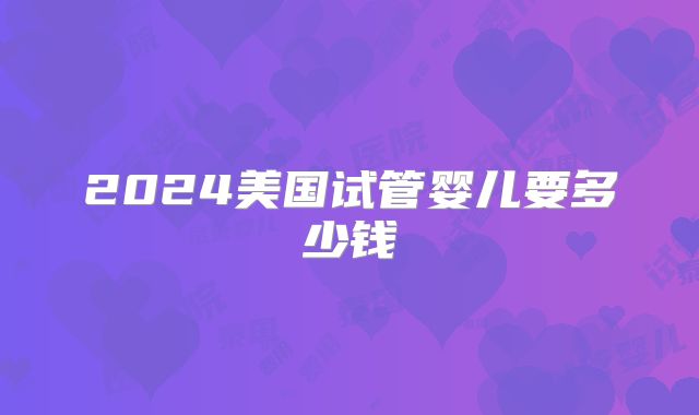 2024美国试管婴儿要多少钱