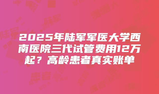 2025年陆军军医大学西南医院三代试管费用12万起？高龄患者真实账单