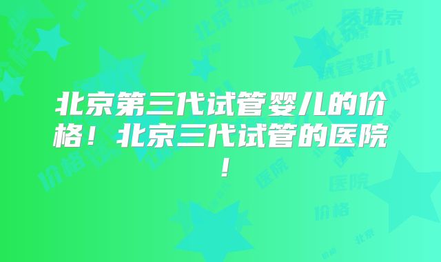 北京第三代试管婴儿的价格！北京三代试管的医院！