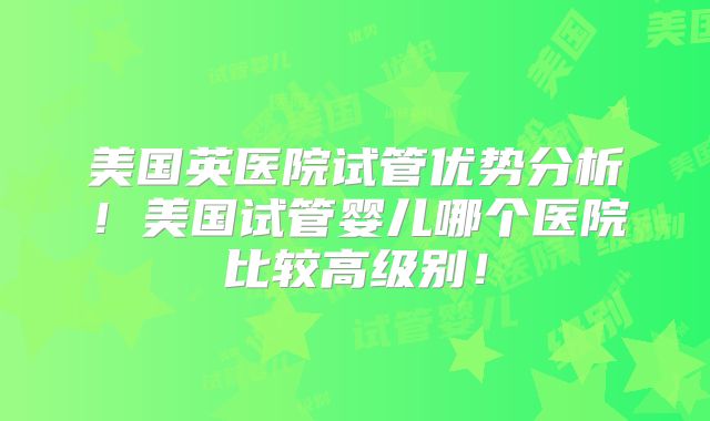 美国英医院试管优势分析!美国试管婴儿哪个医院比较高级别!
