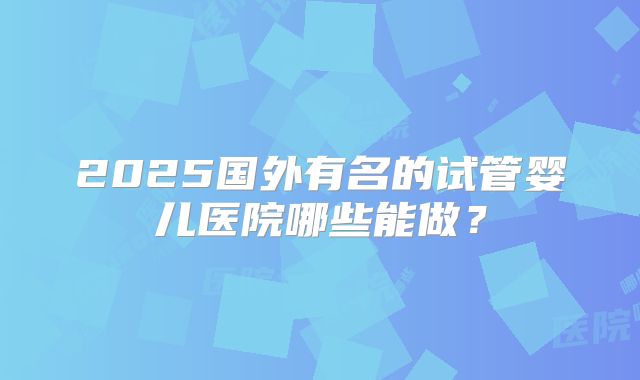 2025国外有名的试管婴儿医院哪些能做？