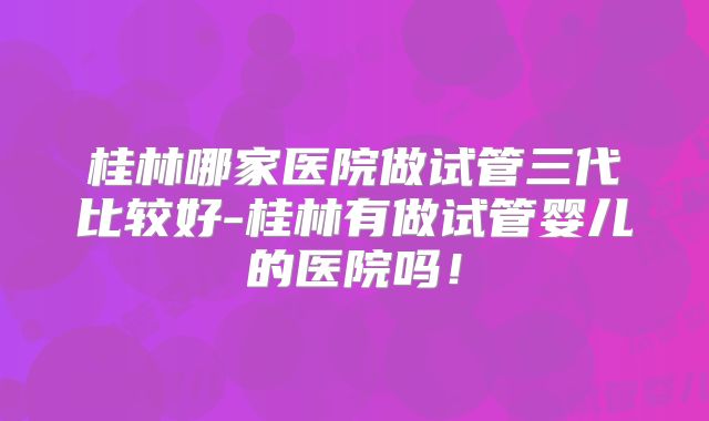 桂林哪家医院做试管三代比较好-桂林有做试管婴儿的医院吗！