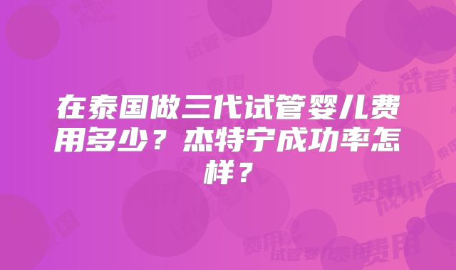 在泰国做三代试管婴儿费用多少？杰特宁成功率怎样？