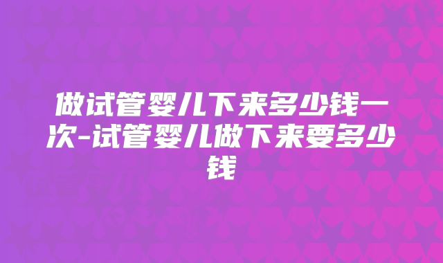 做试管婴儿下来多少钱一次-试管婴儿做下来要多少钱