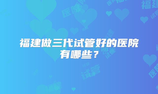 福建做三代试管好的医院有哪些？