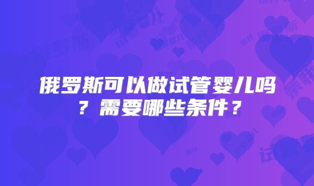 俄罗斯可以做试管婴儿吗？需要哪些条件？