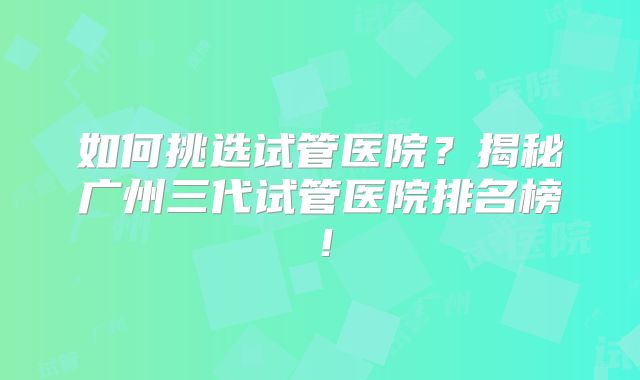 如何挑选试管医院？揭秘广州三代试管医院排名榜！