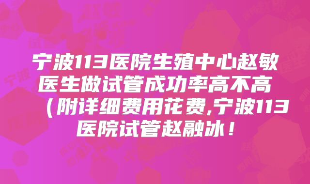 宁波113医院生殖中心赵敏医生做试管成功率高不高（附详细费用花费,宁波113医院试管赵融冰！