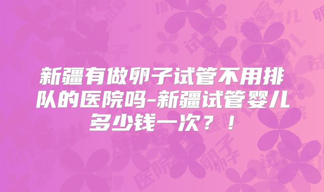 新疆有做卵子试管不用排队的医院吗-新疆试管婴儿多少钱一次？！