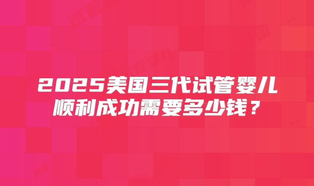 2025美国三代试管婴儿顺利成功需要多少钱？