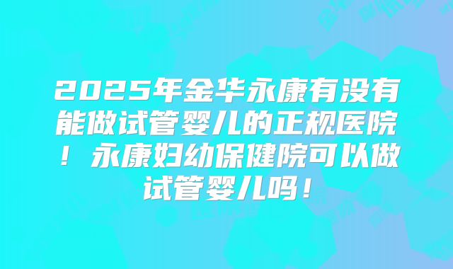 2025年金华永康有没有能做试管婴儿的正规医院！永康妇幼保健院可以做试管婴儿吗！