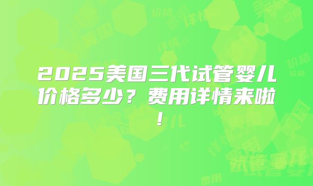 2025美国三代试管婴儿价格多少？费用详情来啦！
