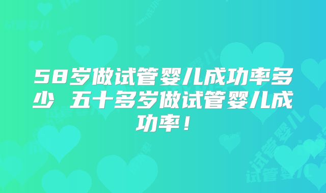 58岁做试管婴儿成功率多少 五十多岁做试管婴儿成功率！