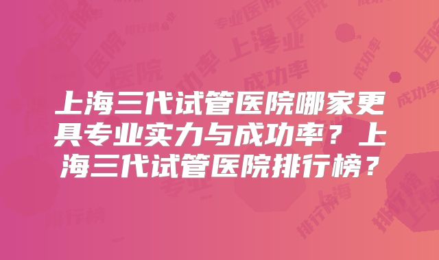 上海三代试管医院哪家更具专业实力与成功率？上海三代试管医院排行榜？