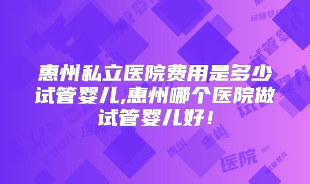 惠州私立医院费用是多少试管婴儿,惠州哪个医院做试管婴儿好！