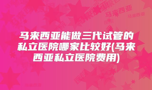 马来西亚能做三代试管的私立医院哪家比较好(马来西亚私立医院费用)