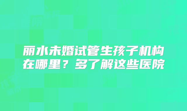 丽水未婚试管生孩子机构在哪里？多了解这些医院