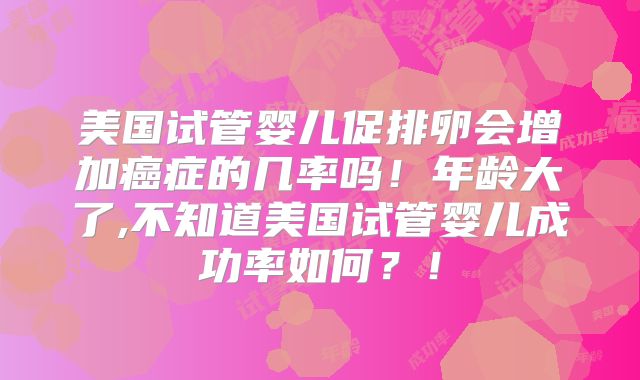 美国试管婴儿促排卵会增加癌症的几率吗！年龄大了,不知道美国试管婴儿成功率如何？！