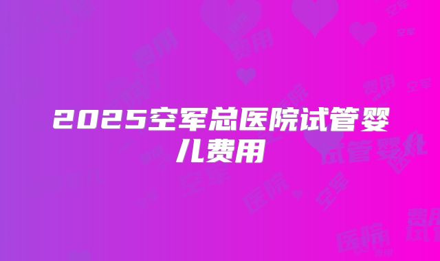 2025空军总医院试管婴儿费用