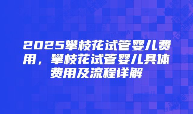 2025攀枝花试管婴儿费用，攀枝花试管婴儿具体费用及流程详解