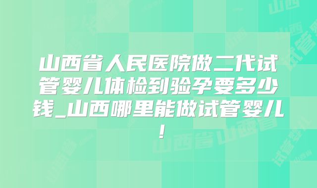 山西省人民医院做二代试管婴儿体检到验孕要多少钱_山西哪里能做试管婴儿！