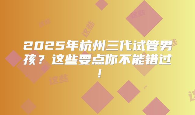 2025年杭州三代试管男孩？这些要点你不能错过！