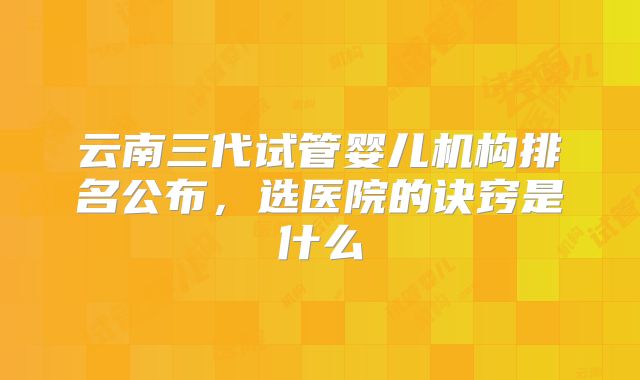 云南三代试管婴儿机构排名公布，选医院的诀窍是什么