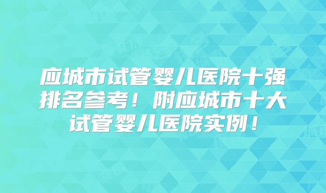 应城市试管婴儿医院十强排名参考!附应城市十大试管婴儿医院实例!