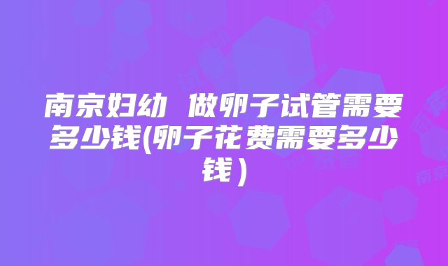 南京妇幼 做卵子试管需要多少钱(卵子花费需要多少钱)