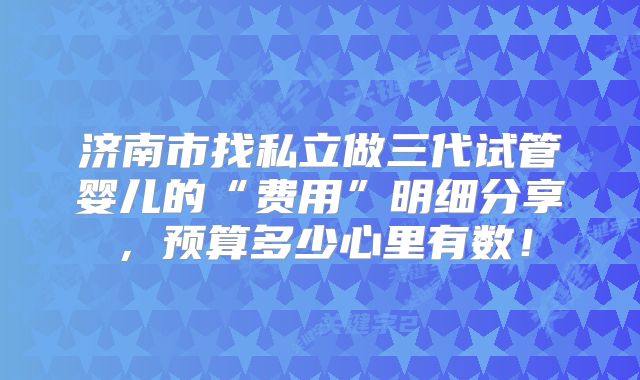 济南市找私立做三代试管婴儿的“费用”明细分享，预算多少心里有数！
