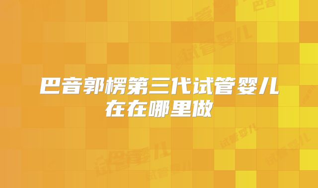 巴音郭楞第三代试管婴儿在在哪里做
