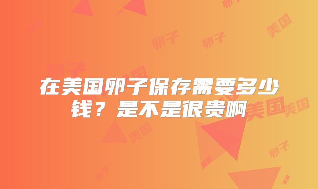 在美国卵子保存需要多少钱？是不是很贵啊